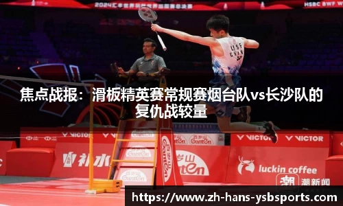 焦点战报:滑板精英赛常规赛烟台队vs长沙队的复仇战较量